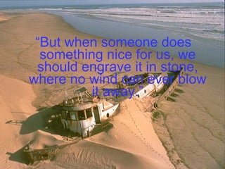“ But when someone does something nice for us, we should engrave it in stone, where no wind can ever blow it away.” 