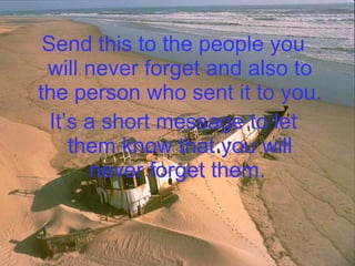 Send this to the people you will never forget and also to the person who sent it to you.  It’s a short message to let them know that you will never forget them.   