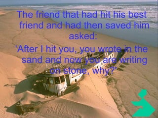 The friend that had hit his best friend and had then saved him asked:  ‘ After I hit you, you wrote in the sand and now you are writing on stone, why?'   