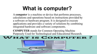 What is computer?
A computer is a machine or device that performs processes,
calculations and operations based on instructions provided by
a software or hardware program. It is designed to execute
applications and provides a variety of solutions by combining
integrated hardware and software components.
COMPUTER stands for Common Operating Machine
Purposely Used for Technological and Educational Research.
...
 