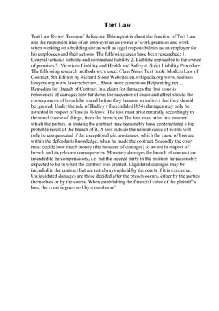 Tort Law
Tort Law Report Terms of Reference This report is about the function of Tort Law
and the responsibilities of an employer as an owner of work premises and work
when working on a building site as well as legal responsibilities as an employer for
his employees and their actions. The following areas have been researched: 1.
General tortuous liability and contractual liability 2. Liability applicable to the owner
of premises 3. Vicarious Liability and Health and Safety 4. Strict Liability Procedure
The following research methods were used: Class Notes Text book: Modern Law of
Contract, 5th Edition by Richard Stone Websites:en.wikipedia.org www.business
lawyers.org www.lawteacher.net... Show more content on Helpwriting.net ...
Remedies for Breach of Contract In a claim for damages the first issue is
remoteness of damage; how far down the sequence of cause and effect should the
consequences of breach be traced before they become so indirect that they should
be ignored. Under the rule of Hadley v Baxendale (1854) damages may only be
awarded in respect of loss as follows: The loss must arise naturally accordingly to
the usual course of things, from the breach; or The loss must arise in a manner
which the parties, in making the contract may reasonably have contemplated s the
probable result of the breach of it. A loss outside the natural cause of events will
only be compensated if the exceptional circumstances, which the cause of loss are
within the defendants knowledge, when he made the contract. Secondly the court
must decide how much money (the measure of damages) to award in respect of
breach and its relevant consequences. Monetary damages for breach of contract are
intended to be compensatory, i.e. put the injured party in the position he reasonably
expected to be in when the contract was created. Liquidated damages may be
included in the contract but are not always upheld by the courts if it is excessive.
Unliquidated damages are those decided after the breach occurs, either by the parties
themselves or by the courts. When establishing the financial value of the plaintiff s
loss, the court is governed by a number of
 
