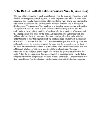 Why Do Not Football Helmets Promote Neck Injuries Essay
The goal of this project is to work towards answering the question of whether or not
football helmets promote neck injuries. In order to gather data, a U of R team made
a machine that rapidly changes speed while translating from side to side to stimulate
a rotational acceleration and velocity about the head and neck due to an angular
displacement. The purpose of this machine is to simulate an unexpected and sudden
change in motion of the head in order to analyse the resulting motion. The data
collected was the rotational position of the head, the linear position of the cart, and
the linear position of a point on the body. All measurements were made with and
without a helmet. In order to answer the main question, there had to be a further
understanding of how the mechanics of the head and neck change with the addition
of a helmet. To achieve this, MATLAB was used to compute the resulting velocities
and accelerations, the reaction forces at the neck, and the moment about the base of
the neck. From these calculations, it is possible to make observations about how the
addition of a helmet affects the dynamics of the head and neck. The code is
structured with a script of general input data such as the given data and labels for
plots. All of the given position data was corrected to start at position zero for better
comparison between the positions with and without the helmet. The information was
then passed into a function that converted all data into the desired units, computed
 