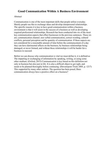 Good Communication Within A Business Environment
Abstract
Communication is one of the most important skills that people utilize everyday.
Mainly people use this to exchange ideas and develop interpersonal relationships.
The specific reasons it is key to have good communication within a business
environment is that it will assist in the success of a business as well as developing
required professional relationships. Research has been conducted into six of the most
key communication aspects that effect businesses in the previous sentences. These six
are; communication channel, non verbal communication, correct wording, cultural
conflicts, personal perception and he quantity of communication. If these aspects are
not considered for a reasonable amount of time before the commencement of a day
they can have detrimental affects on the business, by business relationships being
damaged, or never formed, and without these relationships it will be harder for a
business to succeed.
Before we can discuss why communication is vital we must define it, it is defined as
The imparting or exchanging of information by speaking, writing, or using some
other medium. (Oxford, 2015) Communication is key based on this definition not
only in business but also just in life. It is also a difficult object to get right, and
needs to be planned thoroughly before continuing. (Dewatripont Triole 2005, p. 1217)
This supported by many other authors. The question has been posed, Does
communication always have a positive effect on a business?
 