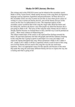 Shake It Off Literary Devices
The critique unit in this ENG3U0 course can be related to this secondary source
Shake it off by Taylor Swift, I think mainly because in this song there are figurative
language used eg repetition, hyperbole and personification. All these devices in
this secondary source are easy to point out just like in class when given a piece of
writing it is easy to point out literary devices, also all the literary devices in this
source are the ones we talked about in class. The important aspects of this
secondary source would be that in this song the singer talks about her haters and
her dating life, and how she doesn t care what people say about her because she is
just going to shake it off . The lyrics of this song has many literary device which is
already familiar because we learned them in class, and that way it can be pointed out
easily.... Show more content on Helpwriting.net ...
The subject matter/topic of the source is she expressed her feelings towards the
haters, the past bad experience she had with people and told her audience listening
to this song that she is going to ignore it and forget it in a way just shake it off
which she repeats throughout the song. Direct quotations I shake it off, I shake it
off.. I shake it off, I shake it off this is repetition which is used in most of this song,
out of all the literary devices used in this song this was the one used more
repetition. This is an appropriate source for this specific unit because of the artist
that made this song she used many different literary devices to express the way she
is feeling and what is going in her
 