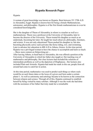 Hypatia Research Paper
Hypatia
A woman of great knowledge was known as Hypatia. Born between 351 370b A.D.
in Alexandria, Eygpt. Hypatia is known best for being a female Mathematician,
astronomer, and philosopher. Hypatia is of the first female mathematicians to even be
considered knowledgeable.
She is the daughter of Theon of Alexandria, in whom is a teacher as well as a
mathematician. Theon was a professor at the University of Alexandria, later to
become the director of the University. Theon treated his daughter as much as an
understudy, becoming her tutor. He taught her much about art, philosophy, literature,
and science. It was not only educational Theon pushed his daughter to, but also
becoming physically active such activates like horse riding, row, and swimming.
Later to advance her education in 400 A.D in Athens, Greece. In this time period,
Hypatia was a privileged woman to have the chance to accomplish and learn so much.
... Show more content on Helpwriting.net ...
After leaving Athens, to head back to Alexandria, she was offered a position at the
University of Alexandria in which her father also taught at. Her teaching was of
mathematics and philosophy. Her class lectures had included the solutions of
intermediate problems as well as the depiction of Diaphanous . Her lectures also
included Plato and Aristotle. Hypatia had made her mark in this ear, people from all
around had come to catch her in action.
At this time period, mathematics was used to predict such things as where souls
would be on such future dates or the locus of a given soul born under a certain
planet 1. As well as astronomy and astrology became to be known as the connection
between religion and science. Through all of this, Hypatia continued to establish
herself by being visited by many scholars. Although it was the work she had done
with the assistance of her father that truly made her a remarkable
 