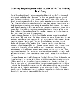 Minority Trope Representation in AMCвЂ™s The Walking
Dead Essay
The Walking Dead is a television show produced by AMC based off the black and
white comic books by Robert Kirkman. The show and comic book center around
main character Rick Grimes as he learns to cope with life after waking up from a
deadly wound into an outbreak of virus wielding undead creatures known as walkers.
Over the course of season two and season three, the show starts to center around how
Rick is able to command the group of survivors and the challenges they face trying to
settle down in a safe area. They are confronted with another community nearby late in
season three along with the increasing number of walkers in the area. While facing
these challenges, the number of surviving members continues to dwindle; however,
the... Show more content on Helpwriting.net ...
Usually, they are forgotten or killed off and labeled with the mental occupational
hazard trope. This trope proves that once a minority has served their purpose, they are
no longer needed to help the group survive any longer and the main character forgets
about the minority (tvtrope.org). These are the main ideas perpetuated in AMC s
thriller television show The Walking Dead. From the very beginning, the show
portrayed minorities as nothing more than the magical negro helping to further Rick
s survival in the zombie infested world. As more characters are introduced, the
majorities are of the white race with a few exceptions; Morgan, his son, and T Dog
are African American. They represent a racial inequality constitutive [...] order while
Michonne represents a progressive move toward equality within the group (Hugey, p
544).
Literature Review Matthew Hughey wrote Cinethetic Racism: White Redemption and
Black Stereotypes in Magical Negro Films in 2009 to dicuss the trend of progressive
African American representation called the magical negro. Hughey examined 26
films to understand race relations and how mainstream audiences interpret the films.
He found that the magical negro are placed in subservient positions and can reaffirm
the status quo by changing contemporary racism rather than showing evidence of
racial progress. This literature piece is used to help describe the relationship between
the majority and minority groups within the film, and
 