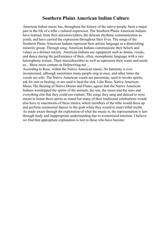 Southern Plains American Indian Culture
American Indian music has, throughout the history of the native people, been a major
part in the life of a tribe s cultural expression. The Southern Plains American Indians
have learned, from their ancestors/elders, the delicate rhythmic communication as
youth, and have carried the expression throughout their lives. The songs of the
Southern Plains American Indians represent their artistic language as a diminishing
minority group. Through song, American Indians communicate their beliefs and
values as a distinct society. American Indians use equipment such as drums, vocals,
and dance during the performance of their, often, monophonic language with a rare
heterophony texture. Their musicdescribes as well as represents their wants and needs
as... Show more content on Helpwriting.net ...
According to Rose, within the Native American music, No harmony is ever
incorporated, although sometimes many people sing at once, and other times the
vocals are solo. The Native American vocals are passionate, used to invoke spirits,
ask for rain or healing, or are used to heal the sick. Like Rose, Native American
Music The Beating of Native Drums and Flutes, agrees that the Native American
Indians worshipped the spirits of the animals, the sun, the moon and the stars and
everything else that they could not explain. The songs they sang and danced to were
meant to honor these spirits as stated but many of their traditional celebrations would
also have re enactments of these stories, where members of the tribe would dress up
and perform ceremonial dances to the gods while they would re enact tribal myths.
As made aware through thr exploration of what the music is, the representation is lost
through study and inappropriate understanding due to westernized intuition. I believe
we find that appropriate explanation is lost to those who have become
 