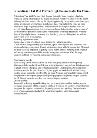5 Solutions That Will Prevent High Bounce Rates On Your...
5 Solutions That Will Prevent High Bounce Rates On Your Hospital s Website
Firms are taking advantage of the digital revolution world over. However, the health
industry has been slow to take up the digital opportunity. Many others that have gone
online are stuck in low traffic or high bounce rate. The inability to come up with
innovative ways to get the patients to interact with the hospital website leads to
several missed opportunities. A recent survey shows that more than sixty percent of
the interviewed patients would like to communicate with their physicians with any
form of digital platforms. However, less than forty percent of hospitals are able to
achieve any level of interaction.
Avoiding high bounce rates
Bounce rate is one of ... Show more content on Helpwriting.net ...
If new visitors are greeted by ads, banners, opt in subscriptions and automatic chat
windows before getting their desired information, they will click away fast. Although
all these tools are important to getting viable clients online, bundling them together
and wrong positioning would be a major annoyance to visitors. Visit the page
yourself and look for possible annoying obstructions.
Poor loading speeds
Poor loading speeds are one of the ten most annoying instances in computing.
Visitors will obviously click off if your website takes too long to load. It is important
to check of your site speed and correct accordingly. Internet connections are faster
than they were in the past. However, if your pages are loaded with a lot of slowly
loading visual elements, speed will be an issue. You can use Googlefree page speed
insight https://developers.google.com/speed/pagespeed/insights to analyse your site
speed. Google uses site speed as one element in page ranking.
Quality content
You could be having a good looking site, good navigation and fast loading speeds.
However, the quality of the content is wanting, it will put off visitors. Ensure that the
site gives the required information, in good grammar and spelling. Ensure that the
level of jargon is understandable by your target visitors. Make the content
conversational,
 
