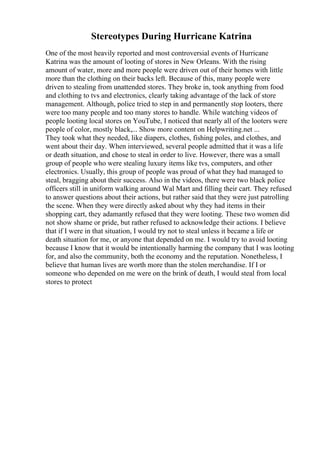 Stereotypes During Hurricane Katrina
One of the most heavily reported and most controversial events of Hurricane
Katrina was the amount of looting of stores in New Orleans. With the rising
amount of water, more and more people were driven out of their homes with little
more than the clothing on their backs left. Because of this, many people were
driven to stealing from unattended stores. They broke in, took anything from food
and clothing to tvs and electronics, clearly taking advantage of the lack of store
management. Although, police tried to step in and permanently stop looters, there
were too many people and too many stores to handle. While watching videos of
people looting local stores on YouTube, I noticed that nearly all of the looters were
people of color, mostly black,... Show more content on Helpwriting.net ...
They took what they needed, like diapers, clothes, fishing poles, and clothes, and
went about their day. When interviewed, several people admitted that it was a life
or death situation, and chose to steal in order to live. However, there was a small
group of people who were stealing luxury items like tvs, computers, and other
electronics. Usually, this group of people was proud of what they had managed to
steal, bragging about their success. Also in the videos, there were two black police
officers still in uniform walking around Wal Mart and filling their cart. They refused
to answer questions about their actions, but rather said that they were just patrolling
the scene. When they were directly asked about why they had items in their
shopping cart, they adamantly refused that they were looting. These two women did
not show shame or pride, but rather refused to acknowledge their actions. I believe
that if I were in that situation, I would try not to steal unless it became a life or
death situation for me, or anyone that depended on me. I would try to avoid looting
because I know that it would be intentionally harming the company that I was looting
for, and also the community, both the economy and the reputation. Nonetheless, I
believe that human lives are worth more than the stolen merchandise. If I or
someone who depended on me were on the brink of death, I would steal from local
stores to protect
 