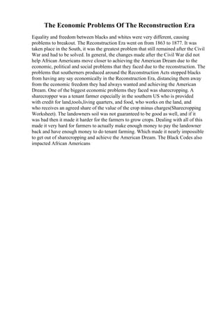 The Economic Problems Of The Reconstruction Era
Equality and freedom between blacks and whites were very different, causing
problems to breakout. The Reconstruction Era went on from 1863 to 1877. It was
taken place in the South, it was the greatest problem that still remained after the Civil
War and had to be solved. In general, the changes made after the Civil War did not
help African Americans move closer to achieving the American Dream due to the
economic, political and social problems that they faced due to the reconstruction. The
problems that southerners produced around the Reconstruction Acts stopped blacks
from having any say economically in the Reconstruction Era, distancing them away
from the economic freedom they had always wanted and achieving the American
Dream. One of the biggest economic problems they faced was sharecropping. A
sharecropper was a tenant farmer especially in the southern US who is provided
with credit for land,tools,living quarters, and food, who works on the land, and
who receives an agreed share of the value of the crop minus charges(Sharecropping
Worksheet). The landowners soil was not guaranteed to be good as well, and if it
was bad then it made it harder for the farmers to grow crops. Dealing with all of this
made it very hard for farmers to actually make enough money to pay the landowner
back and have enough money to do tenant farming. Which made it nearly impossible
to get out of sharecropping and achieve the American Dream. The Black Codes also
impacted African Americans
 