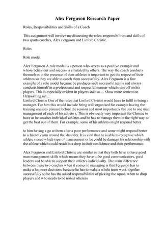 Alex Ferguson Research Paper
Roles, Responsibilities and Skills of a Coach
This assignment will involve me discussing the roles, responsibilities and skills of
two sports coaches, Alex Ferguson and Linford Christie.
Roles
Role model
Alex Ferguson A role model is a person who serves as a positive example and
whose behaviour and success is emulated by others. The way the coach conducts
themselves in the presence of their athletes is important to get the respect of their
athletes so they are able to coach them successfully. Alex Ferguson is a fine
example of a role model because he produces such successful teams and always
conducts himself in a professional and respectful manner which rubs off on his
players. This is especially evident in players such as ... Show more content on
Helpwriting.net ...
Linford Christie One of the roles that Linford Christie would have to fulfil is being a
manager. For him this would include being well organised for example having the
training sessions planned before the session and most importantly the one to one man
management of each of his athlete s. This is obviously very important for Christie to
have as he coaches individual athletes and he has to manage them in the right way to
get the best out of them. For example, some of his athletes might respond better
to him having a go at them after a poor performance and some might respond better
to a friendly arm around the shoulder. It is vital that he is able to recognise which
athlete s need which type of management or he could be damage his relationship with
the athlete which could result in a drop in their confidence and their performance.
Alex Ferguson and Linford Christie are similar in that they both have to have good
man management skills which means they have to be good communicators, good
leaders and be able to support their athletes individually. The main difference
between these two coaches when it comes to managing is that Ferguson has to
make a lot more decisions because he has to make a whole team work together
successfully so he has the added responsibilities of picking the squad, when to drop
players and who needs to be rested whereas
 