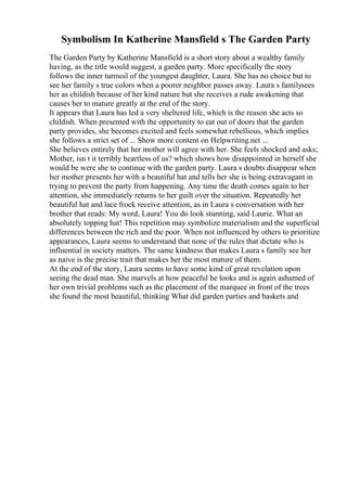 Symbolism In Katherine Mansfield s The Garden Party
The Garden Party by Katherine Mansfield is a short story about a wealthy family
having, as the title would suggest, a garden party. More specifically the story
follows the inner turmoil of the youngest daughter, Laura. She has no choice but to
see her family s true colors when a poorer neighbor passes away. Laura s familysees
her as childish because of her kind nature but she receives a rude awakening that
causes her to mature greatly at the end of the story.
It appears that Laura has led a very sheltered life, which is the reason she acts so
childish. When presented with the opportunity to eat out of doors that the garden
party provides, she becomes excited and feels somewhat rebellious, which implies
she follows a strict set of ... Show more content on Helpwriting.net ...
She believes entirely that her mother will agree with her. She feels shocked and asks;
Mother, isn t it terribly heartless of us? which shows how disappointed in herself she
would be were she to continue with the garden party. Laura s doubts disappear when
her mother presents her with a beautiful hat and tells her she is being extravagant in
trying to prevent the party from happening. Any time the death comes again to her
attention, she immediately returns to her guilt over the situation. Repeatedly her
beautiful hat and lace frock receive attention, as in Laura s conversation with her
brother that reads: My word, Laura! You do look stunning, said Laurie. What an
absolutely topping hat! This repetition may symbolize materialism and the superficial
differences between the rich and the poor. When not influenced by others to prioritize
appearances, Laura seems to understand that none of the rules that dictate who is
influential in society matters. The same kindness that makes Laura s family see her
as naive is the precise trait that makes her the most mature of them.
At the end of the story, Laura seems to have some kind of great revelation upon
seeing the dead man. She marvels at how peaceful he looks and is again ashamed of
her own trivial problems such as the placement of the marquee in front of the trees
she found the most beautiful, thinking What did garden parties and baskets and
 