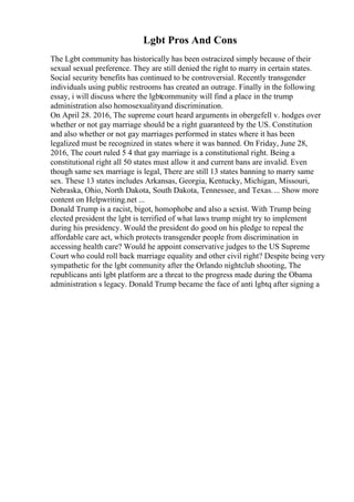 Lgbt Pros And Cons
The Lgbt community has historically has been ostracized simply because of their
sexual sexual preference. They are still denied the right to marry in certain states.
Social security benefits has continued to be controversial. Recently transgender
individuals using public restrooms has created an outrage. Finally in the following
essay, i will discuss where the lgbtcommunity will find a place in the trump
administration also homosexualityand discrimination.
On April 28. 2016, The supreme court heard arguments in obergefell v. hodges over
whether or not gay marriage should be a right guaranteed by the US. Constitution
and also whether or not gay marriages performed in states where it has been
legalized must be recognized in states where it was banned. On Friday, June 28,
2016, The court ruled 5 4 that gay marriage is a constitutional right. Being a
constitutional right all 50 states must allow it and current bans are invalid. Even
though same sex marriage is legal, There are still 13 states banning to marry same
sex. These 13 states includes Arkansas, Georgia, Kentucky, Michigan, Missouri,
Nebraska, Ohio, North Dakota, South Dakota, Tennessee, and Texas.... Show more
content on Helpwriting.net ...
Donald Trump is a racist, bigot, homophobe and also a sexist. With Trump being
elected president the lgbt is terrified of what laws trump might try to implement
during his presidency. Would the president do good on his pledge to repeal the
affordable care act, which protects transgender people from discrimination in
accessing health care? Would he appoint conservative judges to the US Supreme
Court who could roll back marriage equality and other civil right? Despite being very
sympathetic for the lgbt community after the Orlando nightclub shooting, The
republicans anti lgbt platform are a threat to the progress made during the Obama
administration s legacy. Donald Trump became the face of anti lgbtq after signing a
 