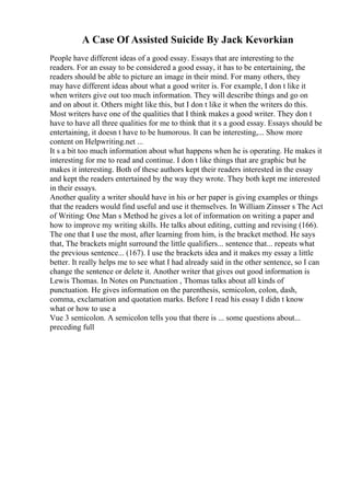 A Case Of Assisted Suicide By Jack Kevorkian
People have different ideas of a good essay. Essays that are interesting to the
readers. For an essay to be considered a good essay, it has to be entertaining, the
readers should be able to picture an image in their mind. For many others, they
may have different ideas about what a good writer is. For example, I don t like it
when writers give out too much information. They will describe things and go on
and on about it. Others might like this, but I don t like it when the writers do this.
Most writers have one of the qualities that I think makes a good writer. They don t
have to have all three qualities for me to think that it s a good essay. Essays should be
entertaining, it doesn t have to be humorous. It can be interesting,... Show more
content on Helpwriting.net ...
It s a bit too much information about what happens when he is operating. He makes it
interesting for me to read and continue. I don t like things that are graphic but he
makes it interesting. Both of these authors kept their readers interested in the essay
and kept the readers entertained by the way they wrote. They both kept me interested
in their essays.
Another quality a writer should have in his or her paper is giving examples or things
that the readers would find useful and use it themselves. In William Zinsser s The Act
of Writing: One Man s Method he gives a lot of information on writing a paper and
how to improve my writing skills. He talks about editing, cutting and revising (166).
The one that I use the most, after learning from him, is the bracket method. He says
that, The brackets might surround the little qualifiers... sentence that... repeats what
the previous sentence... (167). I use the brackets idea and it makes my essay a little
better. It really helps me to see what I had already said in the other sentence, so I can
change the sentence or delete it. Another writer that gives out good information is
Lewis Thomas. In Notes on Punctuation , Thomas talks about all kinds of
punctuation. He gives information on the parenthesis, semicolon, colon, dash,
comma, exclamation and quotation marks. Before I read his essay I didn t know
what or how to use a
Vue 3 semicolon. A semicolon tells you that there is ... some questions about...
preceding full
 