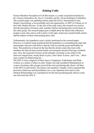 Joining Cults
Former Members Perception of Cult Movement, is a study researched and done by
Dr. Carmen Almendros, Dr. Jose A. Carrobles and Dr. Alvaro Rodriguez Carballeira.
The research paper was published online under the ICSA ( International Cultic
Studies Association), a non profitable anti cult organization, in 2007 in Volume six of
the Cultic Studies Review. As the title of the study states, the research was used to
find the perception of former cultic members before and during their involvement in
the cultic group. The research paper goes in depth about the factors that influences
people to join cults, and as well as delve in the topic of previous mental health seekers
and the impact on them when joining these cults.
Unfortunately, the hypothesis wasn t clearly mentioned in the research paper.
However, it could be easily predicted that the hypothesis is surrounding the topic that
most people who join cults believe that the cults are morally good and healthy for
them. The prediction is based on the fact that the articles states that most cultic
members are derived from normal family environments instead of having a troubled
past. Also, the researcher focuses on the attitudes of joining a cult, which in the
interview ranged from, strong desire to join, I don t know it arose , and I was ... Show
more content on Helpwriting.net ...
The GPA S scale comprises of three items: Compliance, Exploitation and Mind
Control, as a matter of abuse in cults. People who had considered Manipulation as
a cause of joining cultic groups received the most psychologically abuse ( all three
of the GPA S scale items). The former cult members ( Sample 1) have reported that
persuasive behaviour and deceitfulness are a very important tool used in cults.
Intimate Relationships was considered to be the least psychologically abusive (only
one item from the GPA S
 