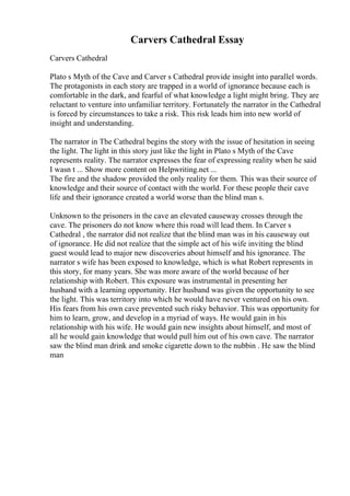 Carvers Cathedral Essay
Carvers Cathedral
Plato s Myth of the Cave and Carver s Cathedral provide insight into parallel words.
The protagonists in each story are trapped in a world of ignorance because each is
comfortable in the dark, and fearful of what knowledge a light might bring. They are
reluctant to venture into unfamiliar territory. Fortunately the narrator in the Cathedral
is forced by circumstances to take a risk. This risk leads him into new world of
insight and understanding.
The narrator in The Cathedral begins the story with the issue of hesitation in seeing
the light. The light in this story just like the light in Plato s Myth of the Cave
represents reality. The narrator expresses the fear of expressing reality when he said
I wasn t ... Show more content on Helpwriting.net ...
The fire and the shadow provided the only reality for them. This was their source of
knowledge and their source of contact with the world. For these people their cave
life and their ignorance created a world worse than the blind man s.
Unknown to the prisoners in the cave an elevated causeway crosses through the
cave. The prisoners do not know where this road will lead them. In Carver s
Cathedral , the narrator did not realize that the blind man was in his causeway out
of ignorance. He did not realize that the simple act of his wife inviting the blind
guest would lead to major new discoveries about himself and his ignorance. The
narrator s wife has been exposed to knowledge, which is what Robert represents in
this story, for many years. She was more aware of the world because of her
relationship with Robert. This exposure was instrumental in presenting her
husband with a learning opportunity. Her husband was given the opportunity to see
the light. This was territory into which he would have never ventured on his own.
His fears from his own cave prevented such risky behavior. This was opportunity for
him to learn, grow, and develop in a myriad of ways. He would gain in his
relationship with his wife. He would gain new insights about himself, and most of
all he would gain knowledge that would pull him out of his own cave. The narrator
saw the blind man drink and smoke cigarette down to the nubbin . He saw the blind
man
 