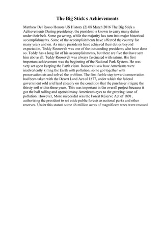 The Big Stick s Achievements
Matthew Del Rosso Honors US History (2) 08 March 2016 The Big Stick s
Achievements During presidency, the president is known to carry many duties
under their belt. Some go wrong, while the majority has turn into major historical
accomplishments. Some of the accomplishments have affected the country for
many years and on. As many presidents have achieved their duties beyond
expectation, Teddy Roosevelt was one of the outstanding presidents who have done
so. Teddy has a long list of his accomplishments, but there are five that have sent
him above all. Teddy Roosevelt was always fascinated with nature. His first
important achievement was the beginning of the National Park System. He was
very set upon keeping the Earth clean. Roosevelt saw how Americans were
inadvertently killing the Earth with pollution, so he got together with
preservationists and solved the problem. The first feeble step toward conservation
had been taken with the Desert Land Act of 1877, under which the federal
government sold arid land cheaply on the condition that the purchaser irrigate the
thirsty soil within three years. This was important in the overall project because it
got the ball rolling and opened many Americans eyes to the growing issue of
pollution. However, More successful was the Forest Reserve Act of 1891,
authorizing the president to set aside public forests as national parks and other
reserves. Under this statute some 46 million acres of magnificent trees were rescued
 