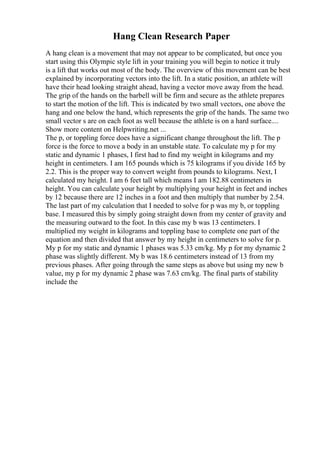 Hang Clean Research Paper
A hang clean is a movement that may not appear to be complicated, but once you
start using this Olympic style lift in your training you will begin to notice it truly
is a lift that works out most of the body. The overview of this movement can be best
explained by incorporating vectors into the lift. In a static position, an athlete will
have their head looking straight ahead, having a vector move away from the head.
The grip of the hands on the barbell will be firm and secure as the athlete prepares
to start the motion of the lift. This is indicated by two small vectors, one above the
hang and one below the hand, which represents the grip of the hands. The same two
small vector s are on each foot as well because the athlete is on a hard surface....
Show more content on Helpwriting.net ...
The p, or toppling force does have a significant change throughout the lift. The p
force is the force to move a body in an unstable state. To calculate my p for my
static and dynamic 1 phases, I first had to find my weight in kilograms and my
height in centimeters. I am 165 pounds which is 75 kilograms if you divide 165 by
2.2. This is the proper way to convert weight from pounds to kilograms. Next, I
calculated my height. I am 6 feet tall which means I am 182.88 centimeters in
height. You can calculate your height by multiplying your height in feet and inches
by 12 because there are 12 inches in a foot and then multiply that number by 2.54.
The last part of my calculation that I needed to solve for p was my b, or toppling
base. I measured this by simply going straight down from my center of gravity and
the measuring outward to the foot. In this case my b was 13 centimeters. I
multiplied my weight in kilograms and toppling base to complete one part of the
equation and then divided that answer by my height in centimeters to solve for p.
My p for my static and dynamic 1 phases was 5.33 cm/kg. My p for my dynamic 2
phase was slightly different. My b was 18.6 centimeters instead of 13 from my
previous phases. After going through the same steps as above but using my new b
value, my p for my dynamic 2 phase was 7.63 cm/kg. The final parts of stability
include the
 