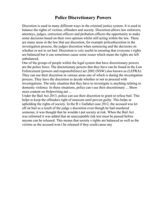 Police Discretionary Powers
Discretion is used in many different ways in the criminal justice system. It is used to
balance the rights of victims, offenders and society. Discretion allows law enforcers,
attorneys, judges, correction officers and probation officers the opportunity to make
some decisions based on their own opinion whilst still acting within the law. There
are many areas in the law that use discretion, for example policediscretion in the
investigation process, the judges discretion when sentencing and the decisions on
whether or not to set bail. Discretion is very useful in ensuring that everyone s rights
are balanced but it can sometimes cause some issues which mean the rights are left
unbalanced.
One of the groups of people within the legal system that have discretionary powers
are the police force. The discretionary powers that they have can be found in the Law
Enforcement (powers and responsibilities) act 2002 (NSW) also known as (LEPRA).
They can use their discretion in various areas one of which is during the investigation
process. They have the discretion to decide whether or not to proceed with
investigations. The only situation that they have to investigate is anything relating to
domestic violence. In these situations, police can t use their discretionary ... Show
more content on Helpwriting.net ...
Under the Bail Act 2013, police can use their discretion to grant or refuse bail. This
helps to keep the offenders right of innocent until proven guilty. This helps in
upholding the rights of society. In the R v Gallaher case 2012, the accused was let
off on bail as a result of the judge s discretion even though he had murdered
someone, it was thought that he wouldn t put society at risk. When the Bail Act
was reformed it was added that an unacceptable risk test must be passed before
anyone can be released. This means that society s rights are balanced as well as the
victims as the accused won t be released if they could cause any
 