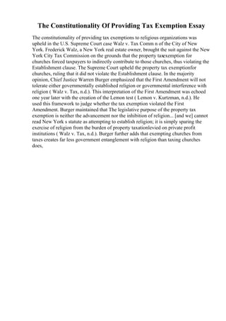 The Constitutionality Of Providing Tax Exemption Essay
The constitutionality of providing tax exemptions to religious organizations was
upheld in the U.S. Supreme Court case Walz v. Tax Comm n of the City of New
York. Frederick Walz, a New York real estate owner, brought the suit against the New
York City Tax Commission on the grounds that the property taxexemption for
churches forced taxpayers to indirectly contribute to those churches, thus violating the
Establishment clause. The Supreme Court upheld the property tax exemptionfor
churches, ruling that it did not violate the Establishment clause. In the majority
opinion, Chief Justice Warren Burger emphasized that the First Amendment will not
tolerate either governmentally established religion or governmental interference with
religion ( Walz v. Tax, n.d.). This interpretation of the First Amendment was echoed
one year later with the creation of the Lemon test ( Lemon v. Kurtzman, n.d.). He
used this framework to judge whether the tax exemption violated the First
Amendment. Burger maintained that The legislative purpose of the property tax
exemption is neither the advancement nor the inhibition of religion... [and we] cannot
read New York s statute as attempting to establish religion; it is simply sparing the
exercise of religion from the burden of property taxationlevied on private profit
institutions ( Walz v. Tax, n.d.). Burger further adds that exempting churches from
taxes creates far less government entanglement with religion than taxing churches
does,
 