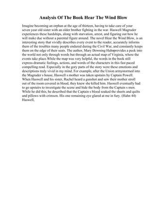 Analysis Of The Book Hear The Wind Blow
Imagine becoming an orphan at the age of thirteen, having to take care of your
seven year old sister with an older brother fighting in the war. Haswell Magruder
experiences these hardships, along with starvation, arrest, and figuring out how he
will make due without a parental figure around. The novel Hear the Wind Blow, is an
interesting story that vividly describes every event to the reader, accurately informs
them of the troubles many people endured during the Civil War, and constantly keeps
them on the edge of their seats. The author, Mary Downing Hahnprovides a peek into
the world not only through words but through an actual map of Virginia, where the
events take place.While the map was very helpful, the words in the book still
express dramatic feelings, actions, and words of the characters in this fast paced
compelling read. Especially in the gory parts of the story were these emotions and
descriptions truly vivid in my mind. For example, after the Union armystormed into
the Magruder s house, Haswell s mother was taken upstairs by Captain Powell.
When Haswell and his sister, Rachel heard a gunshot and saw their mother stroll
out of the room covered in blood, they knew she killed him. Haswell eventually had
to go upstairs to investigate the scene and hide the body from the Captain s men.
While he did this, he described that the Captain s blood soaked the sheets and quilts
and pillows with crimson. His one remaining eye glared at me in fury. (Hahn 44)
Haswell,
 