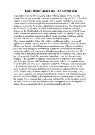 Essay about Canada and The Korean War
Overshadowed by the previous, long and devastating Second World War, the
Korean War became known by Canadian veterans as the Forgotten War . After Japan
s defeat in World War II, Korea was split into two parts, North Korea and South
Korea. North Korea was occupied by the communist country of USSR while South
Koreawas held by the Americans and other democratic nations. War officially broke
out on June 25, 1950, when the North Koreans assaulted across the country s
division on the 38th Parallel with their men and artillery behind them. North Korea
and its leaders wanted to unify the whole country from its division by taking over
South Korea under their government. North Korea was allied with China and the
Republic of Korea was... Show more content on Helpwriting.net ...
Also, Canada wanted to follow UN s code of world peace and have a peaceful
reputation. Lester B. Pearson, who was the Canadian Secretary of State for External
Affairs, said that the United Nations must assist the people of Korea to establish
peace and order throughout their territory as the firm foundation for democratic
institutions and free self government. Canada wanted Korea to be a free and fair
country with a democratic government opposed from a communist one. Canada did
not only want to fend off the communist threats but to also free Korea from its
struggles to be a country of freedom. In addition, it was imperative that Canada
joined the war. Not only did Canada want to exert its influence as a middle power
of the UN, but also act as a cool negotiator in the UN. Without a valid coalition, the
U.S. military hawks might decide to use extreme methods to win the war. In the
radio, a reporter announces that if the situation escalates higher, the United States
[will] consider using the atomic bomb. On the occasion of this happening, it may
cause an even greater war, perhaps World War III. That war will be far more deadly
because countries will begin utilizing nuclear warfare. In many ways, Canada used
the Korean Warto improve their relationship with the U.S. by showing their support
for them. Canada s American influence evoked its support towards the Republic of
Korea, who was under attack from the communist nation of North
 