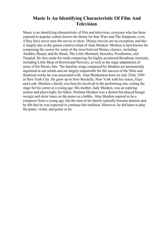 Music Is An Identifying Characteristic Of Film And
Television
Music is an identifying characteristic of film and television; everyone who has been
exposed to popular culture knows the theme for Star Wars and The Simpsons, even
if they have never seen the movie or show. Disney movies are no exception, and this
is largely due to the genius creative mind of Alan Menken. Menken is best known for
composing the scores for some of the most beloved Disney classics, including
Aladdin, Beauty and the Beast, The Little Mermaid, Hercules, Pocahontas, and
Tangled. He also made his mark composing for highly acclaimed Broadway musicals,
including Little Shop of Horrorsand Newsies, as well as the stage adaptations of
some of his Disney hits. The familiar songs composed by Menken are permanently
ingrained in our minds and are largely responsible for the success of the films and
theatrical works he was associated with. Alan Menkenwas born on July 22nd, 1949
in New York City. He grew up in New Rochelle, New York with his sisters, Faye
and Leah. Menken s family was heavily involved in the performing arts, setting the
stage for his career at a young age. His mother, Judy Menken, was an aspiring
actress and playwright; his father, Norman Menken was a dentist but played boogie
woogie and show tunes on the piano as a hobby. Alan Menken aspired to be a
composer from a young age, but the men in his family typically became dentists and
he felt that he was expected to continue this tradition. However, he did learn to play
the piano, violin, and guitar as he
 