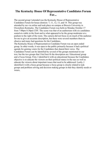 The Kentucky House Of Representative Candidates Forum
For...
The second group I attended was the Kentucky House of Representative
Candidates Forum for house districts: 7, 11, 12, 13, and 14. This group was
attended by me via online and took place on campus at Brescia University in
Owensboro Kentucky. The Candidates Forum was held on Monday October 17
from 7:00pm 8:30pm CDT. The scene was that of an auditorium with six candidates
seated at a table in the front and to what appeared to be the group moderator at a
podium to the right of the room. The camera did not focus in on much of the audience
for me to give an accurate description, but there were several members there to
observe and many had questions for the Candidates.
The Kentucky House of Representatives Candidate Forum was an open ended
group. In other words, it was open to the public primarily because it had a political
agenda for gaining voters for the Candidates that shared their views. The
Candidates Forum can be identified by several of the groups mentioned in our
text, but the two groups that I feel best fit the description are: Educational group
and a Focus Group. First, I identified it with an educational because the Candidates
objective is to educate the viewers on their political stance in the race as well as
educate the viewers about important issues that need to be addressed. Lastly, I
identified it with a focus group because a focus group is closely related to task
groups and problem solving and decision making groups in that they identify needs or
issues,
 