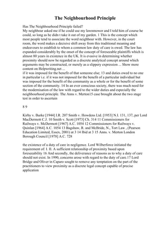 The Neighbourhood Principle
Has The Neighbourhood Principle failed?
My neighbour asked me if he could use my lawnmower and I told him of course he
could, so long as he didn t take it out of my garden. 1 This is the concept which
most people tend to associate the word neighbour with. However, in the court
room, the word makes a decisive shift away from this traditional meaning and
endeavours to establish to whom a common law duty of care is owed. The law has
expanded considerably by the onset of the concept of foreseeable plaintiffs which is
almost 80 years in existence in the UK. It is evasive in determining whether
proximity should now be regarded as a discrete analytical concept around which
arguments may be constructed, or merely as a slippery expression ... Show more
content on Helpwriting.net ...
if it was imposed for the benefit of that someone else; 13 and duties owed to no one
in particular i.e. if it was not imposed for the benefit of a particular individual but
was imposed for the benefit of the community as a whole or for the benefit of some
section of the community. 14 In an ever conscious society, there was much need for
the modernisation of the law with regard to the wider duties and especially the
neighbourhood principle. The Anns v. Merton15 case brought about the two stage
test in order to ascertain
8 9
Kirby v. Burke [1944] I.R. 207 Smith v. Howdens Ltd. [1953] N.I. 131, 137, per Lord
MacDermott C.J. 10 Smith v. Scott [1973] Ch. 314 11 Commissioners for
Railways v. McDermott [1967] A.C. 1054 12 Commissioners for Railways v.
Quinlan [1964] A.C. 1054 13 Bagshaw, R. and McBride, N., Tort Law , (Pearson
Education Limited, Essex, 2001) at 3 14 Ibid at 3 15 Anns. v. Merton London
Borough Council [1978] A.C. 728
the existence of a duty of care in negligence. Lord Wilberforce initiated the
requirement of: I. II. A sufficient relationship of proximity based upon
foreseeability 16 And secondly, the deliverance of reasons as to why a duty of care
should not exist. In 1990, concerns arose with regard to the duty of care.17 Lord
Bridge and Oliver in Caparo sought to remove any temptation on the part of the
practitioners to view proximity as a discrete legal concept capable of precise
application
 