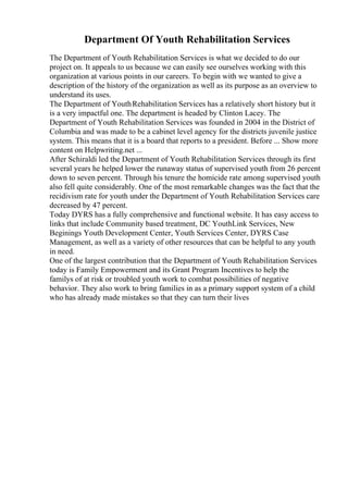 Department Of Youth Rehabilitation Services
The Department of Youth Rehabilitation Services is what we decided to do our
project on. It appeals to us because we can easily see ourselves working with this
organization at various points in our careers. To begin with we wanted to give a
description of the history of the organization as well as its purpose as an overview to
understand its uses.
The Department of YouthRehabilitation Services has a relatively short history but it
is a very impactful one. The department is headed by Clinton Lacey. The
Department of Youth Rehabilitation Services was founded in 2004 in the District of
Columbia and was made to be a cabinet level agency for the districts juvenile justice
system. This means that it is a board that reports to a president. Before ... Show more
content on Helpwriting.net ...
After Schiraldi led the Department of Youth Rehabilitation Services through its first
several years he helped lower the runaway status of supervised youth from 26 percent
down to seven percent. Through his tenure the homicide rate among supervised youth
also fell quite considerably. One of the most remarkable changes was the fact that the
recidivism rate for youth under the Department of Youth Rehabilitation Services care
decreased by 47 percent.
Today DYRS has a fully comprehensive and functional website. It has easy access to
links that include Community based treatment, DC YouthLink Services, New
Beginings Youth Development Center, Youth Services Center, DYRS Case
Management, as well as a variety of other resources that can be helpful to any youth
in need.
One of the largest contribution that the Department of Youth Rehabilitation Services
today is Family Empowerment and its Grant Program Incentives to help the
familys of at risk or troubled youth work to combat possibilities of negative
behavior. They also work to bring families in as a primary support system of a child
who has already made mistakes so that they can turn their lives
 