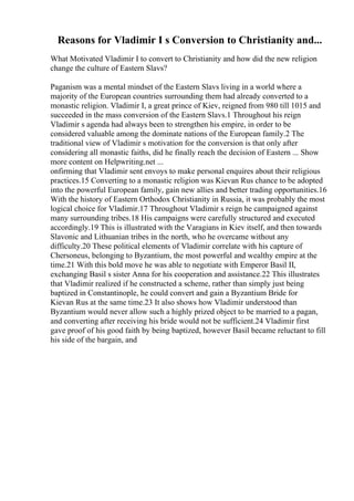Reasons for Vladimir I s Conversion to Christianity and...
What Motivated Vladimir I to convert to Christianity and how did the new religion
change the culture of Eastern Slavs?
Paganism was a mental mindset of the Eastern Slavs living in a world where a
majority of the European countries surrounding them had already converted to a
monastic religion. Vladimir I, a great prince of Kiev, reigned from 980 till 1015 and
succeeded in the mass conversion of the Eastern Slavs.1 Throughout his reign
Vladimir s agenda had always been to strengthen his empire, in order to be
considered valuable among the dominate nations of the European family.2 The
traditional view of Vladimir s motivation for the conversion is that only after
considering all monastic faiths, did he finally reach the decision of Eastern ... Show
more content on Helpwriting.net ...
onfirming that Vladimir sent envoys to make personal enquires about their religious
practices.15 Converting to a monastic religion was Kievan Rus chance to be adopted
into the powerful European family, gain new allies and better trading opportunities.16
With the history of Eastern Orthodox Christianity in Russia, it was probably the most
logical choice for Vladimir.17 Throughout Vladimir s reign he campaigned against
many surrounding tribes.18 His campaigns were carefully structured and executed
accordingly.19 This is illustrated with the Varagians in Kiev itself, and then towards
Slavonic and Lithuanian tribes in the north, who he overcame without any
difficulty.20 These political elements of Vladimir correlate with his capture of
Chersoneus, belonging to Byzantium, the most powerful and wealthy empire at the
time.21 With this bold move he was able to negotiate with Emperor Basil II,
exchanging Basil s sister Anna for his cooperation and assistance.22 This illustrates
that Vladimir realized if he constructed a scheme, rather than simply just being
baptized in Constantinople, he could convert and gain a Byzantium Bride for
Kievan Rus at the same time.23 It also shows how Vladimir understood than
Byzantium would never allow such a highly prized object to be married to a pagan,
and converting after receiving his bride would not be sufficient.24 Vladimir first
gave proof of his good faith by being baptized, however Basil became reluctant to fill
his side of the bargain, and
 