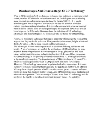 Disadvantages And Disadvantages Of 3D Technology
What is 3D technology? 3D is a famouse technique that statement to make and watch
videos, movies, TV shows in 3 way dimensional.So, the hologram makes viewing
more pragmatism and sensuousness.As stated by francis,T(2012) . It is worth
mentioning that has an impact of much way in our life for instance, medicine,
culture, entertainment and education . It is recently appeared and achieved many of
benefits in our life and there are some planning to development. 3D is wide area of
knowledge, so I will focus in this essay about the definition of 3D technology,
advantages and disadvantages of 3D technology and the future 3D of technology.
Firstly, 3D pointing to techniques that supply a real life which gives the receiver the
impress that they are in the real event.3D sign to three dimensions, height ,width and
depth .As will as ... Show more content on Helpwriting.net ...
The advantages involve many aspects such as education,industry,architectur and
helath . A lot of companies are exploit the applications of 3D technology for some
purposes.Some companies use 3D technologies in the pc, play station and Xbox
games so that make the people to beginning buy the 3D devices. Other companies
use 3D technology in the printing and at the moment time 3D printing is more used
in the developed countries . The important used of 3D technology is 3D smart TV s
which use streoscopic display such as 2D plus depth and multi view display
.However, 3D technology has some of negatives that lead to obstruction . It is more
expensive technique than other techniques and the pepole can not buy it. In addition
it kidnap the seeing of spectator who like the cinema and games computer and some
people sit more than hours in front of screen. Also 3D technology cause headache and
nausea for the spectator. There are many of doctors warn from 3D technology and do
not forget the healthy is the almost important from any things . As stated by
 