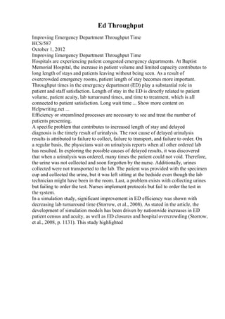 Ed Throughput
Improving Emergency Department Throughput Time
HCS/587
October 1, 2012
Improving Emergency Department Throughput Time
Hospitals are experiencing patient congested emergency departments. At Baptist
Memorial Hospital, the increase in patient volume and limited capacity contributes to
long length of stays and patients leaving without being seen. As a result of
overcrowded emergency rooms, patient length of stay becomes more important.
Throughput times in the emergency department (ED) play a substantial role in
patient and staff satisfaction. Length of stay in the ED is directly related to patient
volume, patient acuity, lab turnaround times, and time to treatment, which is all
connected to patient satisfaction. Long wait time ... Show more content on
Helpwriting.net ...
Efficiency or streamlined processes are necessary to see and treat the number of
patients presenting.
A specific problem that contributes to increased length of stay and delayed
diagnosis is the timely result of urinalysis. The root cause of delayed urinalysis
results is attributed to failure to collect, failure to transport, and failure to order. On
a regular basis, the physicians wait on urinalysis reports when all other ordered lab
has resulted. In exploring the possible causes of delayed results, it was discovered
that when a urinalysis was ordered, many times the patient could not void. Therefore,
the urine was not collected and soon forgotten by the nurse. Additionally, urines
collected were not transported to the lab. The patient was provided with the specimen
cup and collected the urine, but it was left sitting at the bedside even though the lab
technician might have been in the room. Last, a problem exists with collecting urines
but failing to order the test. Nurses implement protocols but fail to order the test in
the system.
In a simulation study, significant improvement in ED efficiency was shown with
decreasing lab turnaround time (Storrow, et al., 2008). As stated in the article, the
development of simulation models has been driven by nationwide increases in ED
patient census and acuity, as well as ED closures and hospital overcrowding (Storrow,
et al., 2008, p. 1131). This study highlighted
 