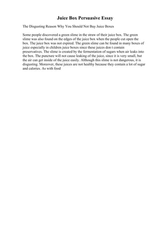 Juice Box Persuasive Essay
The Disgusting Reason Why You Should Not Buy Juice Boxes
Some people discovered a green slime in the straw of their juice box. The green
slime was also found on the edges of the juice box when the people cut open the
box. The juice box was not expired. The green slime can be found in many boxes of
juice especially in children juice boxes since these juices don t contain
preservatives. The slime is created by the fermentation of sugars when air leaks into
the box. The puncture will not cause leaking of the juice, since it is very small, but
the air can get inside of the juice easily. Although this slime is not dangerous, it is
disgusting. Moreover, these juices are not healthy because they contain a lot of sugar
and calories. As with food
 