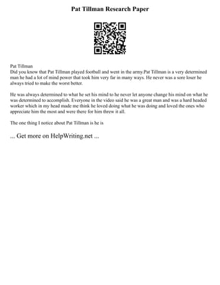 Pat Tillman Research Paper
Pat Tillman
Did you know that Pat Tillman played football and went in the army.Pat Tillman is a very determined
man he had a lot of mind power that took him very far in many ways. He never was a sore loser he
always tried to make the worst better.
He was always determined to what he set his mind to he never let anyone change his mind on what he
was determined to accomplish. Everyone in the video said he was a great man and was a hard headed
worker which in my head made me think he loved doing what he was doing and loved the ones who
appreciate him the most and were there for him threw it all.
The one thing I notice about Pat Tillman is he is
... Get more on HelpWriting.net ...
 