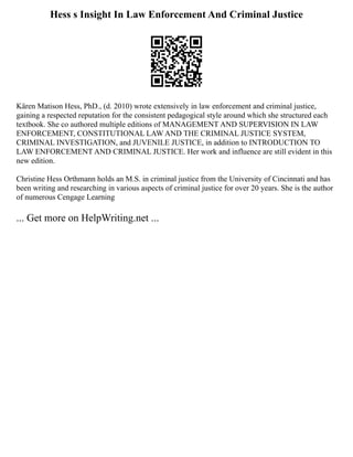 Hess s Insight In Law Enforcement And Criminal Justice
Kären Matison Hess, PhD., (d. 2010) wrote extensively in law enforcement and criminal justice,
gaining a respected reputation for the consistent pedagogical style around which she structured each
textbook. She co authored multiple editions of MANAGEMENT AND SUPERVISION IN LAW
ENFORCEMENT, CONSTITUTIONAL LAW AND THE CRIMINAL JUSTICE SYSTEM,
CRIMINAL INVESTIGATION, and JUVENILE JUSTICE, in addition to INTRODUCTION TO
LAW ENFORCEMENT AND CRIMINAL JUSTICE. Her work and influence are still evident in this
new edition.
Christine Hess Orthmann holds an M.S. in criminal justice from the University of Cincinnati and has
been writing and researching in various aspects of criminal justice for over 20 years. She is the author
of numerous Cengage Learning
... Get more on HelpWriting.net ...
 
