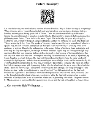 Failure Philosophy
Let your failure be your motivation to success. Winona Bhushan. Why is failure the key to everything?
When climbing a tree, you are bound to fall until you learn from your mistakes. Anything below a
hundred percent grade on any given task is failure. These are just two of infinite possibilities of
failing. Failure is the result of an action to put it bluntly. There are three poems to help understand this
philosophy even further. These include the poem Caged Bird written by the poet, Maya Angelou,
Mother To Son, written by the poet, Langston Hughes, and last but certainly not least, The Road Not
Taken, written by Robert Frost. The works of literature listed above all revolve around each other in a
special way. In each scenario, one reflects on their past in an indirect way of speaking about their
decisions or actions. Though, the real question is, how does failure affect these three individuals, and
how they did they move past it, or through it? When one feels caged, they are feeling as though they
are trapped in their own negative feelings, telling themselves that because of their past failures, they
can only talk about how they can t accomplish anything. This is the case in the poem, Caged Bird, by
Maya Angelou, in which it states, The free bird thinks of another breeze / and the trade winds soft
through the sighing trees / and the fat worms waiting on a dawn bright lawn / and he names the sky his
own(Angelou) This means that the free bird, who may be described as someone who has it all, or has
had little to no experience with devastating failure. On the other hand, the poem states, But a bird that
stalks / down his narrow cage / can seldom see through his bars of rage / his wings are clipped / and
his feet are tied / so he opens his throat to sing. (Angelou) This differentiates from the free bird,
because the caged bird is described as one who is being restricted into his own limits, basically. One
of the things holding him back is his own experiences, while the free bird wonders what is on the
other end of the spectrum, as he is handed fat worms and is greeted by soft winds. The poem written
by Maya Angelou is supposed to show perspective, on one end the bird is thought of as free, with no
... Get more on HelpWriting.net ...
 