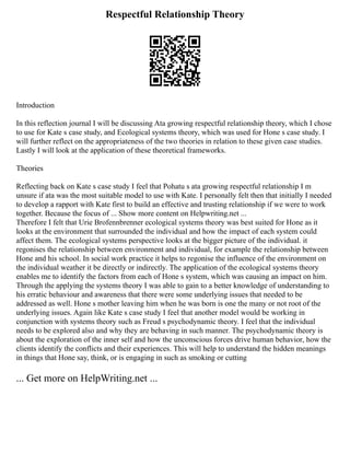 Respectful Relationship Theory
Introduction
In this reflection journal I will be discussing Ata growing respectful relationship theory, which I chose
to use for Kate s case study, and Ecological systems theory, which was used for Hone s case study. I
will further reflect on the appropriateness of the two theories in relation to these given case studies.
Lastly I will look at the application of these theoretical frameworks.
Theories
Reflecting back on Kate s case study I feel that Pohatu s ata growing respectful relationship I m
unsure if ata was the most suitable model to use with Kate. I personally felt then that initially I needed
to develop a rapport with Kate first to build an effective and trusting relationship if we were to work
together. Because the focus of ... Show more content on Helpwriting.net ...
Therefore I felt that Urie Brofennbrenner ecological systems theory was best suited for Hone as it
looks at the environment that surrounded the individual and how the impact of each system could
affect them. The ecological systems perspective looks at the bigger picture of the individual. it
regonises the relationship between environment and individual, for example the relationship between
Hone and his school. In social work practice it helps to regonise the influence of the environment on
the individual weather it be directly or indirectly. The application of the ecological systems theory
enables me to identify the factors from each of Hone s system, which was causing an impact on him.
Through the applying the systems theory I was able to gain to a better knowledge of understanding to
his erratic behaviour and awareness that there were some underlying issues that needed to be
addressed as well. Hone s mother leaving him when he was born is one the many or not root of the
underlying issues. Again like Kate s case study I feel that another model would be working in
conjunction with systems theory such as Freud s psychodynamic theory. I feel that the individual
needs to be explored also and why they are behaving in such manner. The psychodynamic theory is
about the exploration of the inner self and how the unconscious forces drive human behavior, how the
clients identify the conflicts and their experiences. This will help to understand the hidden meanings
in things that Hone say, think, or is engaging in such as smoking or cutting
... Get more on HelpWriting.net ...
 