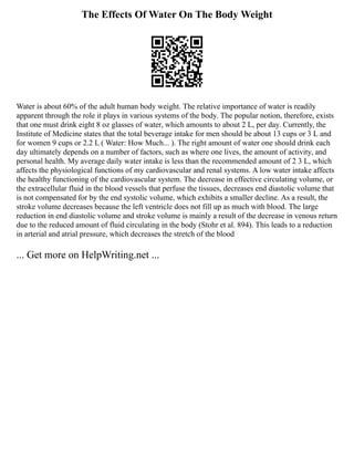 The Effects Of Water On The Body Weight
Water is about 60% of the adult human body weight. The relative importance of water is readily
apparent through the role it plays in various systems of the body. The popular notion, therefore, exists
that one must drink eight 8 oz glasses of water, which amounts to about 2 L, per day. Currently, the
Institute of Medicine states that the total beverage intake for men should be about 13 cups or 3 L and
for women 9 cups or 2.2 L ( Water: How Much... ). The right amount of water one should drink each
day ultimately depends on a number of factors, such as where one lives, the amount of activity, and
personal health. My average daily water intake is less than the recommended amount of 2 3 L, which
affects the physiological functions of my cardiovascular and renal systems. A low water intake affects
the healthy functioning of the cardiovascular system. The decrease in effective circulating volume, or
the extracellular fluid in the blood vessels that perfuse the tissues, decreases end diastolic volume that
is not compensated for by the end systolic volume, which exhibits a smaller decline. As a result, the
stroke volume decreases because the left ventricle does not fill up as much with blood. The large
reduction in end diastolic volume and stroke volume is mainly a result of the decrease in venous return
due to the reduced amount of fluid circulating in the body (Stohr et al. 894). This leads to a reduction
in arterial and atrial pressure, which decreases the stretch of the blood
... Get more on HelpWriting.net ...
 