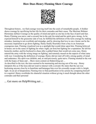 How Does Henry Fleming Show Courage
Throughout history , we find courage weaving itself into the souls of remarkable people. A Soldier
shows courage by sacrificing his/her life for their comrades and their cause. The Merriam Webster
Dictionary defines Courage as the quality of mind and spirit as one has in the face of peril and fear .
Henry Fleming was naive, and a coward, but in the end, his mind and his spirit grew strong. As he
exposed himself to the gruesome side of war, he fulfilled the definition of the term courage by making
mistakes, learning to not overthink and misjudge, and by showing that love to one s home can be the
necessary inspiration to go down fighting. Henry finally flourishes from a boy to an American
courageous man. Fleming visualized war as a spotlight that would shine upon him. Fleming believed
in honor; not in the sense of fighting for what s right, (at first) but fighting for a reputation. He left his
home,his mother, and his boyhood to chase after a gilded future that would not come easy. Henry
entered the army with the wrong image on fighting, and remotely mused on the aspects of what came
with war. Considering the definition of courage, Henry did not start off with a strong quality of mind
and endurance. His spirit was childish, and, as said previously, quite naive. Fleming strutted to the war
with the hopes of fame and ... Show more content on Helpwriting.net ...
As described in the text, the trees seemed to be murmuring and moving out of his way . Henry
interprets this as if the trees did not want to interact with a coward. He states that the sun was
beckoning anyone close by to humiliate and harangue him over his cowardly escape with it s bright
light. As an act of desperation, Fleming tries to find justification in his actions by comparing himself
to a squirrel. Henry overthinks his shameful situation without giving it much thought about the other
comrades and their personal
... Get more on HelpWriting.net ...
 