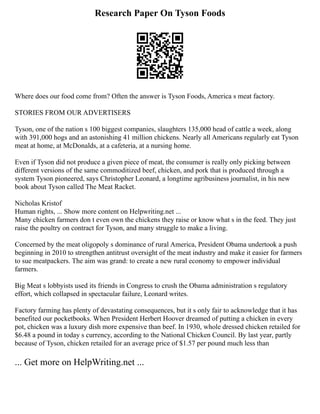 Research Paper On Tyson Foods
Where does our food come from? Often the answer is Tyson Foods, America s meat factory.
STORIES FROM OUR ADVERTISERS
Tyson, one of the nation s 100 biggest companies, slaughters 135,000 head of cattle a week, along
with 391,000 hogs and an astonishing 41 million chickens. Nearly all Americans regularly eat Tyson
meat at home, at McDonalds, at a cafeteria, at a nursing home.
Even if Tyson did not produce a given piece of meat, the consumer is really only picking between
different versions of the same commoditized beef, chicken, and pork that is produced through a
system Tyson pioneered, says Christopher Leonard, a longtime agribusiness journalist, in his new
book about Tyson called The Meat Racket.
Nicholas Kristof
Human rights, ... Show more content on Helpwriting.net ...
Many chicken farmers don t even own the chickens they raise or know what s in the feed. They just
raise the poultry on contract for Tyson, and many struggle to make a living.
Concerned by the meat oligopoly s dominance of rural America, President Obama undertook a push
beginning in 2010 to strengthen antitrust oversight of the meat industry and make it easier for farmers
to sue meatpackers. The aim was grand: to create a new rural economy to empower individual
farmers.
Big Meat s lobbyists used its friends in Congress to crush the Obama administration s regulatory
effort, which collapsed in spectacular failure, Leonard writes.
Factory farming has plenty of devastating consequences, but it s only fair to acknowledge that it has
benefited our pocketbooks. When President Herbert Hoover dreamed of putting a chicken in every
pot, chicken was a luxury dish more expensive than beef. In 1930, whole dressed chicken retailed for
$6.48 a pound in today s currency, according to the National Chicken Council. By last year, partly
because of Tyson, chicken retailed for an average price of $1.57 per pound much less than
... Get more on HelpWriting.net ...
 