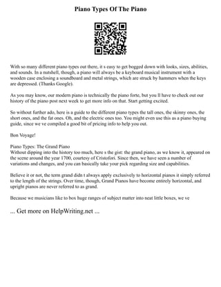 Piano Types Of The Piano
With so many different piano types out there, it s easy to get bogged down with looks, sizes, abilities,
and sounds. In a nutshell, though, a piano will always be a keyboard musical instrument with a
wooden case enclosing a soundboard and metal strings, which are struck by hammers when the keys
are depressed. (Thanks Google).
As you may know, our modern piano is technically the piano forte, but you ll have to check out our
history of the piano post next week to get more info on that. Start getting excited.
So without further ado, here is a guide to the different piano types the tall ones, the skinny ones, the
short ones, and the fat ones. Oh, and the electric ones too. You might even use this as a piano buying
guide, since we ve compiled a good bit of pricing info to help you out.
Bon Voyage!
Piano Types: The Grand Piano
Without dipping into the history too much, here s the gist: the grand piano, as we know it, appeared on
the scene around the year 1700, courtesy of Cristofori. Since then, we have seen a number of
variations and changes, and you can basically take your pick regarding size and capabilities.
Believe it or not, the term grand didn t always apply exclusively to horizontal pianos it simply referred
to the length of the strings. Over time, though, Grand Pianos have become entirely horizontal, and
upright pianos are never referred to as grand.
Because we musicians like to box huge ranges of subject matter into neat little boxes, we ve
... Get more on HelpWriting.net ...
 