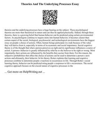 Theories And The Underlying Processes Essay
theories and the underlying processes have a huge bearing on the subject. These psychological
theories are more than theoretical in nature and can thus be applied practically. Indeed, through these
theories, there is a growing belief that human behavior can be predicted using certain environmental
factors. As psychologists continue to inquire more into human behavior, it becomes clearer than
certain aspect of the social, biological, psychosocial, and technological environments have the biggest
sway on people s choice of actions. Often, human beings participate in a task because of the value
they will derive from it, especially in terms of its economic and social importance. Social cognitive
theory is of the thought that what a person perceives as right and its significance influences a course of
action. A person s behavior is greatly influenced by what he or she believes to be right or wrong. Most
importantly, their actions are influenced by the benefits they accrue from them. For this reason, the
subjective probabilities that affect the choice of actions can be used to determine a person s next
actions and ultimately, their behavior. In his theory, Rotter explains that learning and cognitive
processes combine to determine people s reactions to occurrences in life. Through Rotter s social
learning theory, behavior can be predicted using people s responses to life s occurrences. The social
cognitive approach focuses on the crucial nature of cognitive processes in the
... Get more on HelpWriting.net ...
 