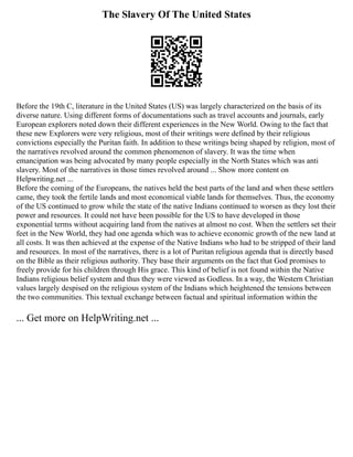 The Slavery Of The United States
Before the 19th C, literature in the United States (US) was largely characterized on the basis of its
diverse nature. Using different forms of documentations such as travel accounts and journals, early
European explorers noted down their different experiences in the New World. Owing to the fact that
these new Explorers were very religious, most of their writings were defined by their religious
convictions especially the Puritan faith. In addition to these writings being shaped by religion, most of
the narratives revolved around the common phenomenon of slavery. It was the time when
emancipation was being advocated by many people especially in the North States which was anti
slavery. Most of the narratives in those times revolved around ... Show more content on
Helpwriting.net ...
Before the coming of the Europeans, the natives held the best parts of the land and when these settlers
came, they took the fertile lands and most economical viable lands for themselves. Thus, the economy
of the US continued to grow while the state of the native Indians continued to worsen as they lost their
power and resources. It could not have been possible for the US to have developed in those
exponential terms without acquiring land from the natives at almost no cost. When the settlers set their
feet in the New World, they had one agenda which was to achieve economic growth of the new land at
all costs. It was then achieved at the expense of the Native Indians who had to be stripped of their land
and resources. In most of the narratives, there is a lot of Puritan religious agenda that is directly based
on the Bible as their religious authority. They base their arguments on the fact that God promises to
freely provide for his children through His grace. This kind of belief is not found within the Native
Indians religious belief system and thus they were viewed as Godless. In a way, the Western Christian
values largely despised on the religious system of the Indians which heightened the tensions between
the two communities. This textual exchange between factual and spiritual information within the
... Get more on HelpWriting.net ...
 