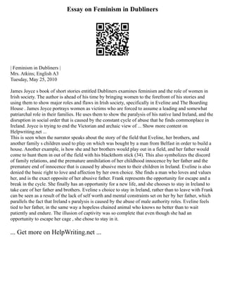 Essay on Feminism in Dubliners
| Feminism in Dubliners |
Mrs. Atkins; English A3
Tuesday, May 25, 2010
James Joyce s book of short stories entitled Dubliners examines feminism and the role of women in
Irish society. The author is ahead of his time by bringing women to the forefront of his stories and
using them to show major roles and flaws in Irish society, specifically in Eveline and The Boarding
House . James Joyce portrays women as victims who are forced to assume a leading and somewhat
patriarchal role in their families. He uses them to show the paralysis of his native land Ireland, and the
disruption in social order that is caused by the constant cycle of abuse that he finds commonplace in
Ireland. Joyce is trying to end the Victorian and archaic view of ... Show more content on
Helpwriting.net ...
This is seen when the narrator speaks about the story of the field that Eveline, her brothers, and
another family s children used to play on which was bought by a man from Belfast in order to build a
house. Another example, is how she and her brothers would play out in a field, and her father would
come to hunt them in out of the field with his blackthorn stick (34). This also symbolizes the discord
of family relations, and the premature annihilation of her childhood innocence by her father and the
premature end of innocence that is caused by abusive men to their children in Ireland. Eveline is also
denied the basic right to love and affection by her own choice. She finds a man who loves and values
her, and is the exact opposite of her abusive father. Frank represents the opportunity for escape and a
break in the cycle. She finally has an opportunity for a new life, and she chooses to stay in Ireland to
take care of her father and brothers. Eveline s choice to stay in Ireland, rather than to leave with Frank
can be seen as a result of the lack of self worth and mental constraints set on her by her father, which
parallels the fact that Ireland s paralysis is caused by the abuse of male authority roles. Eveline feels
tied to her father, in the same way a hopeless chained animal who knows no better than to wait
patiently and endure. The illusion of captivity was so complete that even though she had an
opportunity to escape her cage , she chose to stay in it.
... Get more on HelpWriting.net ...
 