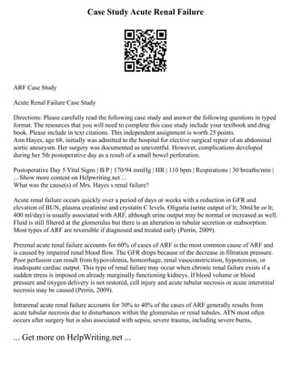 Case Study Acute Renal Failure
ARF Case Study
Acute Renal Failure Case Study
Directions: Please carefully read the following case study and answer the following questions in typed
format. The resources that you will need to complete this case study include your textbook and drug
book. Please include in text citations. This independent assignment is worth 25 points.
Ann Hayes, age 68, initially was admitted to the hospital for elective surgical repair of an abdominal
aortic aneurysm. Her surgery was documented as uneventful. However, complications developed
during her 5th postoperative day as a result of a small bowel perforation.
Postoperative Day 5 Vital Signs | B/P | 170/94 mmHg | HR | 110 bpm | Respirations | 30 breaths/min |
... Show more content on Helpwriting.net ...
What was the cause(s) of Mrs. Hayes s renal failure?
Acute renal failure occurs quickly over a period of days or weeks with a reduction in GFR and
elevation of BUN, plasma creatinine and crystatin C levels. Oliguria (urine output of lt; 30ml/hr or lt;
400 ml/day) is usually associated with ARF, although urine output may be normal or increased as well.
Fluid is still filtered at the glomerulus but there is an alteration in tubular secretion or reabsorption.
Most types of ARF are reversible if diagnosed and treated early (Perrin, 2009).
Prerenal acute renal failure accounts for 60% of cases of ARF is the most common cause of ARF and
is caused by impaired renal blood flow. The GFR drops because of the decrease in filtration pressure.
Poor perfusion can result from hypovolemia, hemorrhage, renal vasoconstricition, hypotension, or
inadequate cardiac output. This type of renal failure may occur when chronic renal failure exists if a
sudden stress is imposed on already marginally functioning kidneys. If blood volume or blood
pressure and oxygen delivery is not restored, cell injury and acute tubular necrosis or acute interstitial
necrosis may be caused (Perrin, 2009).
Intrarenal acute renal failure accounts for 30% to 40% of the cases of ARF generally results from
acute tubular necrosis due to disturbances within the glomerulus or renal tubules. ATN most often
occurs after surgery but is also associated with sepsis, severe trauma, including severe burns,
... Get more on HelpWriting.net ...
 