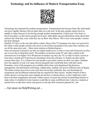 Technology and Its Influence of Modern Transportation Essay
Technology has impacted the modern transportation. Transportation has become faster like individuals
can move rapidly starting with one place then on to the next. In the past, people cannot travel as
rapidly as today because of not having enough modern transportation. It takes just a few hours to
travel nowadays, so this lead to people travel more. Individuals can get information easily about their
cultures like what they wear, what they eat, an dhow they behave. This is how some people s custom
has been changed.
Satellite TV move to the way that affects culture. Most of the TV programs now days are received to
the whole world; people can have the access to all of theses programs at the same time, and they can
see all the same news and ... Show more content on Helpwriting.net ...
Sixty two percent of teachers say they use digital media twice a week or more and 24 percent say they
use it every day to help them teach. The numbers of teachers using TV and video content in the
classroom are even higher. Over 80 percent of teachers say they use TV or video to teach a lesson at
least once a month and 76 percent are streaming it from the web (par. 2). People can take online
courses these days. It is a chance for most people to get online courses on their own place. Students
have the capacity to look over many diverse programs that would help them with their needs.
Nowadays, most of the programs are available online from each department like business,
management, and information technology. Additionally, students can browse different sorts of degree.
The online courses have lower costs since they do not buy textbooks; they can downloads all
assignments and all different materials that are required for their classes. Another benefit of these
online classes is saving time since students do not have to attend classes, so they might have more
time to do their assignments and study. Online classes evacuate the anxiety by permitting learners to
study when it is helpful for most learners would like to study at different time. Likewise, students at
schools have to take their exams and quizzes on the day their instructor planned for , but
... Get more on HelpWriting.net ...
 