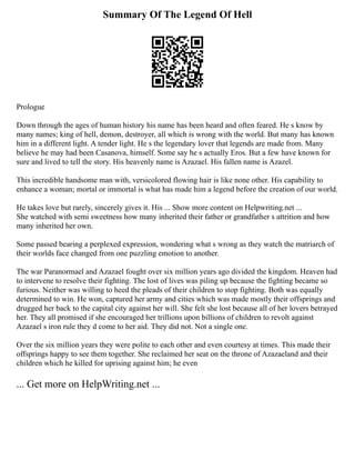Summary Of The Legend Of Hell
Prologue
Down through the ages of human history his name has been heard and often feared. He s know by
many names; king of hell, demon, destroyer, all which is wrong with the world. But many has known
him in a different light. A tender light. He s the legendary lover that legends are made from. Many
believe he may had been Casanova, himself. Some say he s actually Eros. But a few have known for
sure and lived to tell the story. His heavenly name is Azazael. His fallen name is Azazel.
This incredible handsome man with, versicolored flowing hair is like none other. His capability to
enhance a woman; mortal or immortal is what has made him a legend before the creation of our world.
He takes love but rarely, sincerely gives it. His ... Show more content on Helpwriting.net ...
She watched with semi sweetness how many inherited their father or grandfather s attrition and how
many inherited her own.
Some passed bearing a perplexed expression, wondering what s wrong as they watch the matriarch of
their worlds face changed from one puzzling emotion to another.
The war Paranormael and Azazael fought over six million years ago divided the kingdom. Heaven had
to intervene to resolve their fighting. The lost of lives was piling up because the fighting became so
furious. Neither was willing to heed the pleads of their children to stop fighting. Both was equally
determined to win. He won, captured her army and cities which was made mostly their offsprings and
drugged her back to the capital city against her will. She felt she lost because all of her lovers betrayed
her. They all promised if she encouraged her trillions upon billions of children to revolt against
Azazael s iron rule they d come to her aid. They did not. Not a single one.
Over the six million years they were polite to each other and even courtesy at times. This made their
offsprings happy to see them together. She reclaimed her seat on the throne of Azazaeland and their
children which he killed for uprising against him; he even
... Get more on HelpWriting.net ...
 