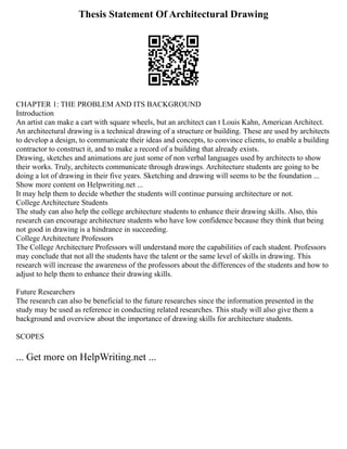Thesis Statement Of Architectural Drawing
CHAPTER 1: THE PROBLEM AND ITS BACKGROUND
Introduction
An artist can make a cart with square wheels, but an architect can t Louis Kahn, American Architect.
An architectural drawing is a technical drawing of a structure or building. These are used by architects
to develop a design, to communicate their ideas and concepts, to convince clients, to enable a building
contractor to construct it, and to make a record of a building that already exists.
Drawing, sketches and animations are just some of non verbal languages used by architects to show
their works. Truly, architects communicate through drawings. Architecture students are going to be
doing a lot of drawing in their five years. Sketching and drawing will seems to be the foundation ...
Show more content on Helpwriting.net ...
It may help them to decide whether the students will continue pursuing architecture or not.
College Architecture Students
The study can also help the college architecture students to enhance their drawing skills. Also, this
research can encourage architecture students who have low confidence because they think that being
not good in drawing is a hindrance in succeeding.
College Architecture Professors
The College Architecture Professors will understand more the capabilities of each student. Professors
may conclude that not all the students have the talent or the same level of skills in drawing. This
research will increase the awareness of the professors about the differences of the students and how to
adjust to help them to enhance their drawing skills.
Future Researchers
The research can also be beneficial to the future researches since the information presented in the
study may be used as reference in conducting related researches. This study will also give them a
background and overview about the importance of drawing skills for architecture students.
SCOPES
... Get more on HelpWriting.net ...
 