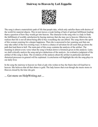 Stairway to Heaven by Led Zeppelin
The song is about a materialistic path of life that people take, which only satisfies them with desires of
the world for material objects. This in turn leaves a weak feeling of lack of spiritual fulfillment leading
them a question of how they would get into heaven. The character in the song who is a lady in finds
the fulfillment of worldly satisfaction by buying stairway that she may use to heaven. Otherwise she
realizes that life is not all about being able to buy everything she can afford. The song shows the spirit
of this woman yearning for a deeper happiness. Then she is answered to her yearning soul that one
may take either of the two existing ways. It shows a chance of salvation for all souls that go down the
path that lead them to hell. The main part of this essay contains the analysis of the artifact. The
meaning in almost every verse when the song is broken down is foremost given in this analysis. Later,
we shall critically analyze the song and give deductions of the analysis. An evaluative judgment of the
artifact of this song is done. The revelation of the analysis about the artifact in particular and about
rhetorical processes in general will be explained. A conclusion will highlight the role the song plays in
our daily lives
In the song the stairway to heaven we find a Lady who wishes to buy the Stairs that will lead her to
heaven. She believes that all that shines is gold. The lady knows that even though she meets stores in
Heaven closed by the time she gets
... Get more on HelpWriting.net ...
 